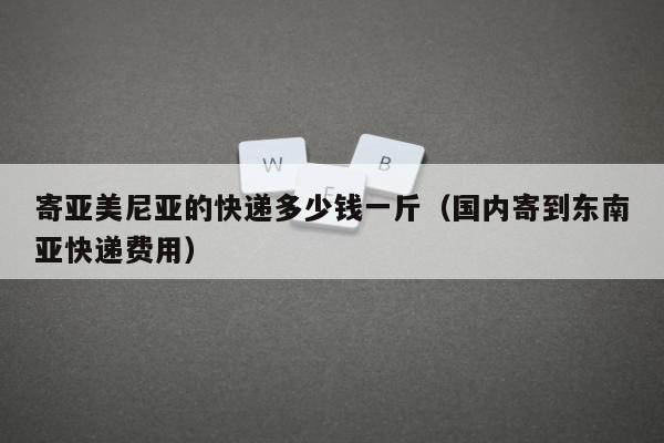 寄亚美尼亚的快递多少钱一斤（国内寄到东南亚快递费用）