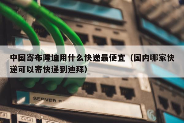 中国寄布隆迪用什么快递最便宜（国内哪家快递可以寄快递到迪拜）