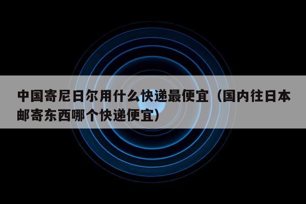 中国寄尼日尔用什么快递最便宜（国内往日本邮寄东西哪个快递便宜）