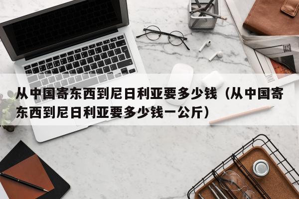 从中国寄东西到尼日利亚要多少钱（从中国寄东西到尼日利亚要多少钱一公斤）