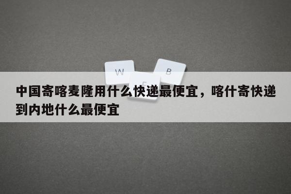 中国寄喀麦隆用什么快递最便宜，喀什寄快递到内地什么最便宜