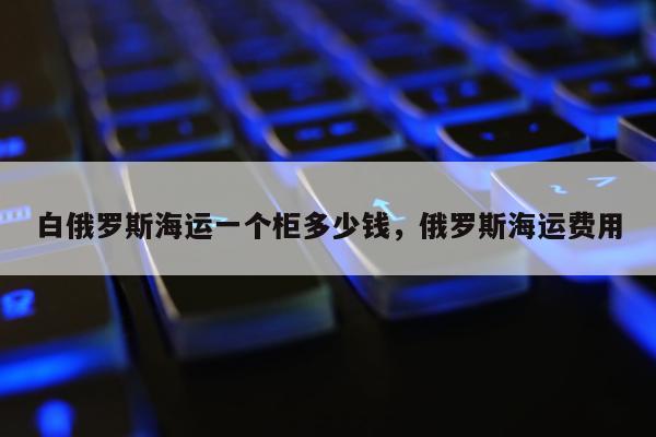 白俄罗斯海运一个柜多少钱，俄罗斯海运费用