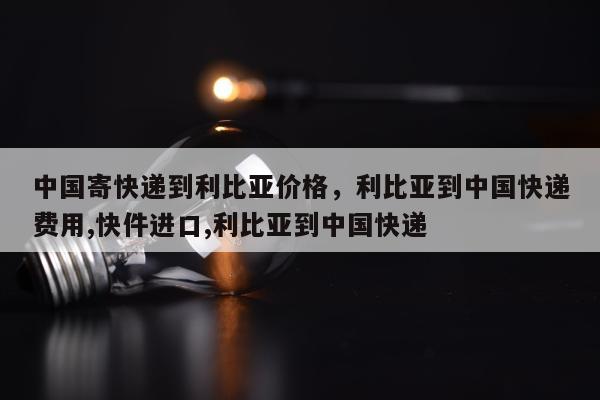 中国寄快递到利比亚价格，利比亚到中国快递费用,快件进口,利比亚到中国快递