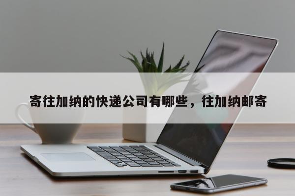 寄往加纳的快递公司有哪些，往加纳邮寄