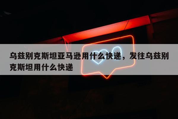 乌兹别克斯坦亚马逊用什么快递，发往乌兹别克斯坦用什么快递