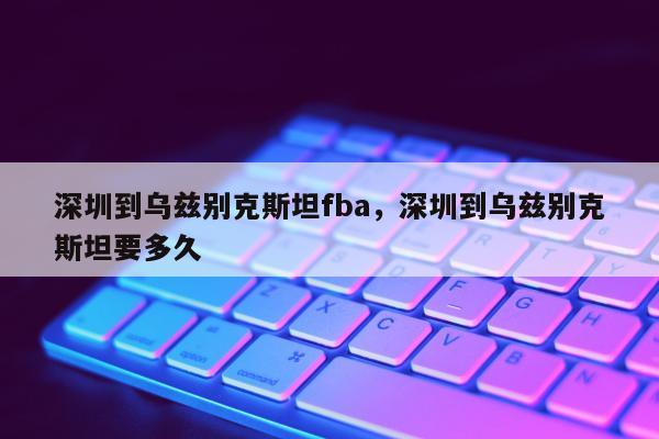 深圳到乌兹别克斯坦fba，深圳到乌兹别克斯坦要多久