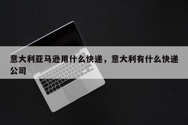 意大利亚马逊用什么快递，意大利有什么快递公司