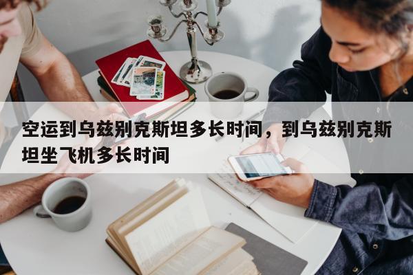 空运到乌兹别克斯坦多长时间，到乌兹别克斯坦坐飞机多长时间