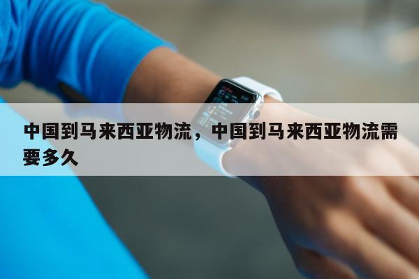 中国到马来西亚物流，中国到马来西亚物流需要多久