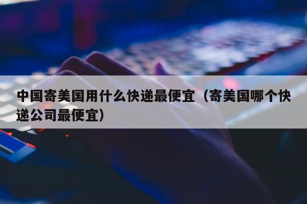 中国寄美国用什么快递最便宜（寄美国哪个快递公司最便宜）