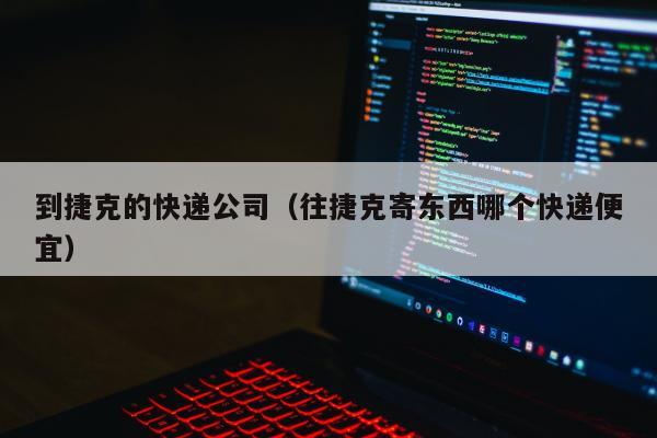 到捷克的快递公司（往捷克寄东西哪个快递便宜）