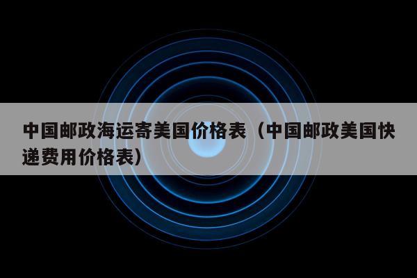 中国邮政海运寄美国价格表（中国邮政美国快递费用价格表）