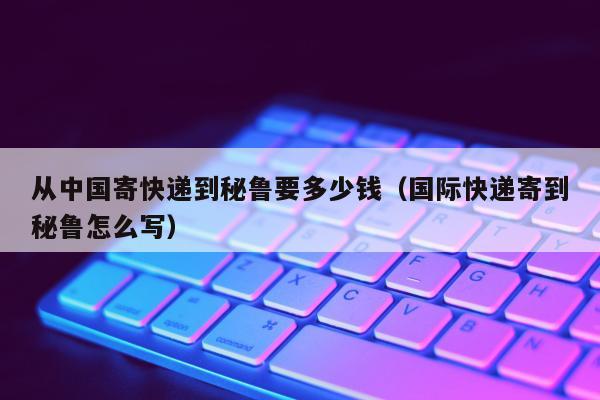 从中国寄快递到秘鲁要多少钱（国际快递寄到秘鲁怎么写）