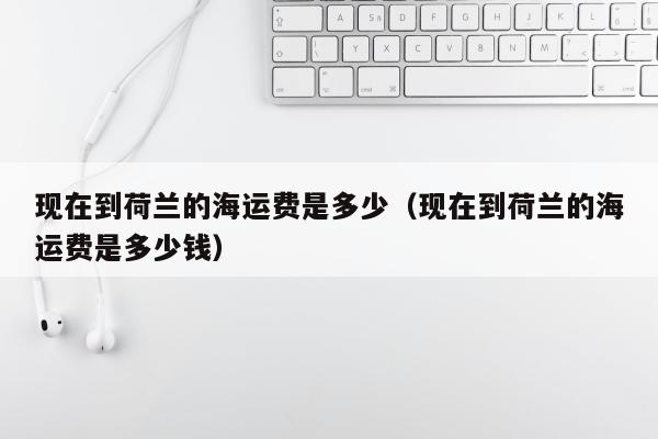 现在到荷兰的海运费是多少（现在到荷兰的海运费是多少钱）