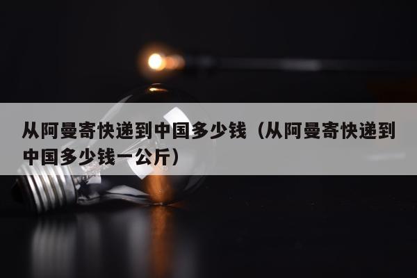 从阿曼寄快递到中国多少钱（从阿曼寄快递到中国多少钱一公斤）