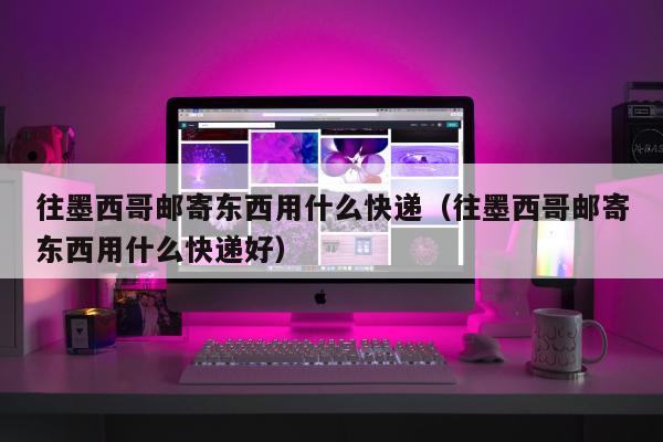 往墨西哥邮寄东西用什么快递（往墨西哥邮寄东西用什么快递好）