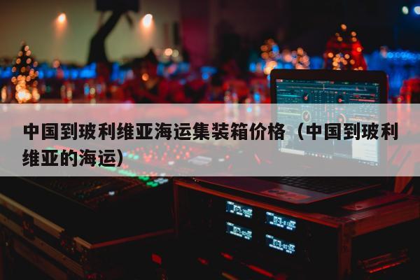 中国到玻利维亚海运集装箱价格（中国到玻利维亚的海运）