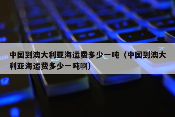 中国到澳大利亚海运费多少一吨（中国到澳大利亚海运费多少一吨啊）