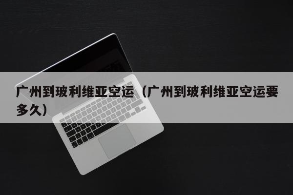 广州到玻利维亚空运（广州到玻利维亚空运要多久）