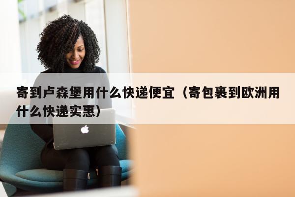 寄到卢森堡用什么快递便宜（寄包裹到欧洲用什么快递实惠）