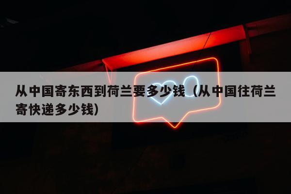 从中国寄东西到荷兰要多少钱（从中国往荷兰寄快递多少钱）