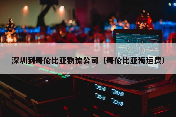 深圳到哥伦比亚物流公司（哥伦比亚海运费）