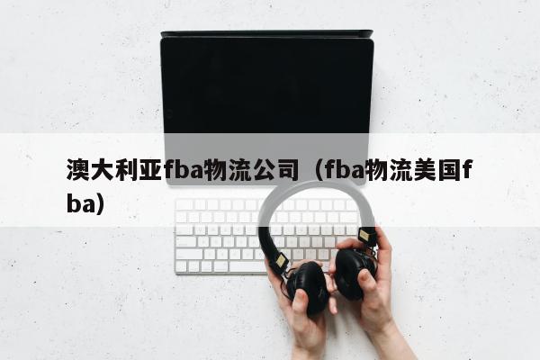 澳大利亚fba物流公司（fba物流美国fba）