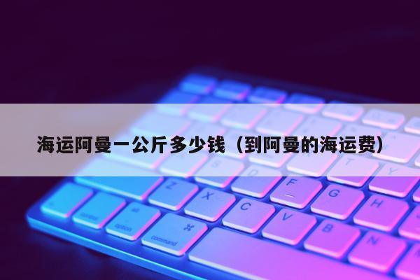 海运阿曼一公斤多少钱（到阿曼的海运费）