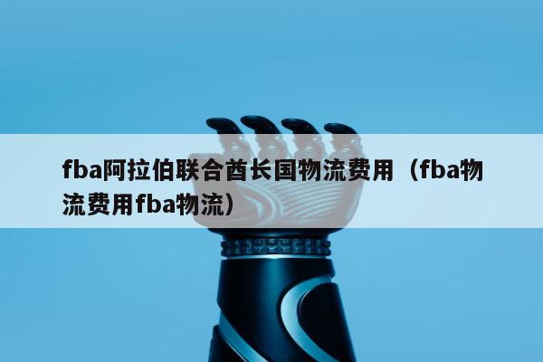 fba阿拉伯联合酋长国物流费用（fba物流费用fba物流）