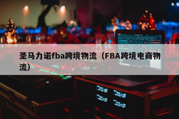 圣马力诺fba跨境物流（FBA跨境电商物流）