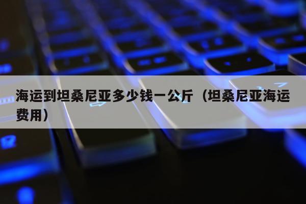 海运到坦桑尼亚多少钱一公斤（坦桑尼亚海运费用）