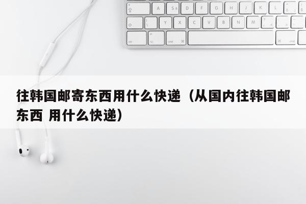 往韩国邮寄东西用什么快递（从国内往韩国邮东西 用什么快递）