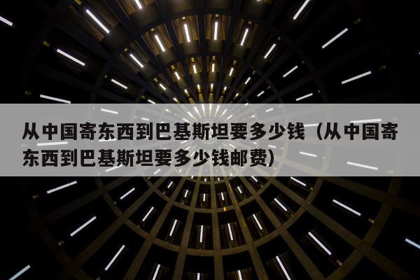 从中国寄东西到巴基斯坦要多少钱（从中国寄东西到巴基斯坦要多少钱邮费）