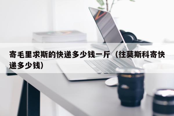 寄毛里求斯的快递多少钱一斤（往莫斯科寄快递多少钱）