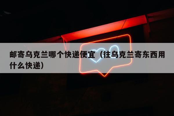 邮寄乌克兰哪个快递便宜（往乌克兰寄东西用什么快递）