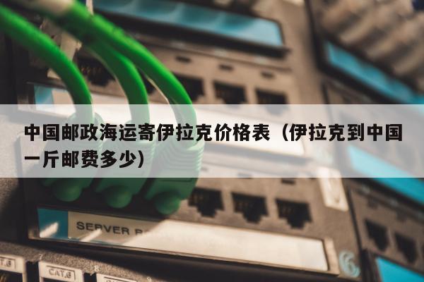 中国邮政海运寄伊拉克价格表（伊拉克到中国一斤邮费多少）