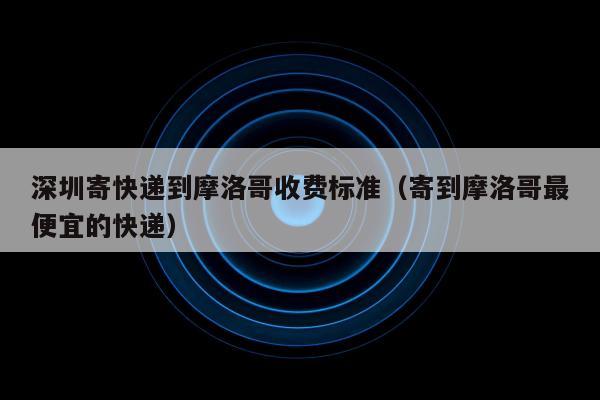 深圳寄快递到摩洛哥收费标准（寄到摩洛哥最便宜的快递）