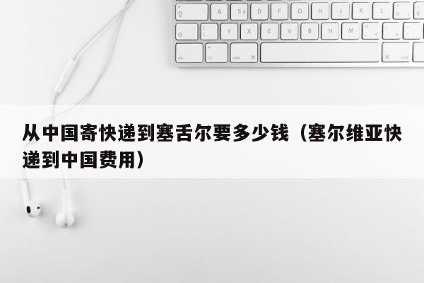 从中国寄快递到塞舌尔要多少钱（塞尔维亚快递到中国费用）