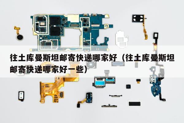 往土库曼斯坦邮寄快递哪家好（往土库曼斯坦邮寄快递哪家好一些）