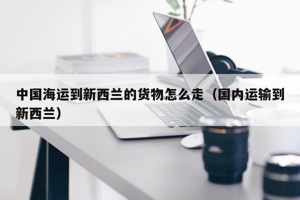 中国海运到新西兰的货物怎么走（国内运输到新西兰）