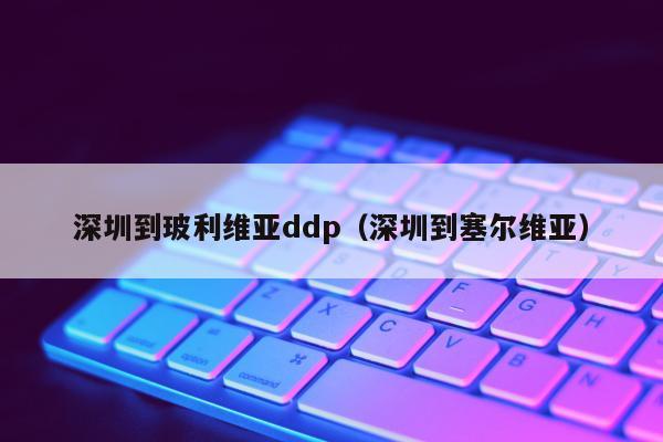 深圳到玻利维亚ddp（深圳到塞尔维亚）