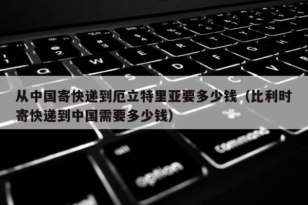 从中国寄快递到厄立特里亚要多少钱（比利时寄快递到中国需要多少钱）