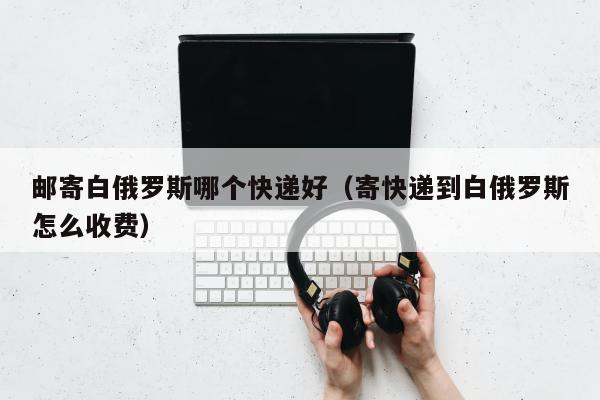 邮寄白俄罗斯哪个快递好（寄快递到白俄罗斯怎么收费）