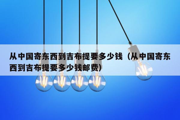 从中国寄东西到吉布提要多少钱（从中国寄东西到吉布提要多少钱邮费）