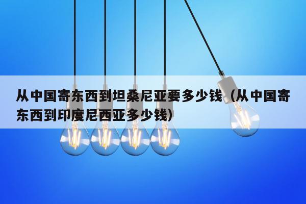 从中国寄东西到坦桑尼亚要多少钱（从中国寄东西到印度尼西亚多少钱）