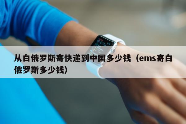 从白俄罗斯寄快递到中国多少钱（ems寄白俄罗斯多少钱）