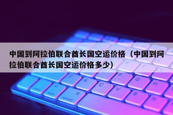 中国到阿拉伯联合酋长国空运价格（中国到阿拉伯联合酋长国空运价格多少）