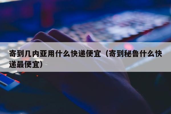 寄到几内亚用什么快递便宜（寄到秘鲁什么快递最便宜）