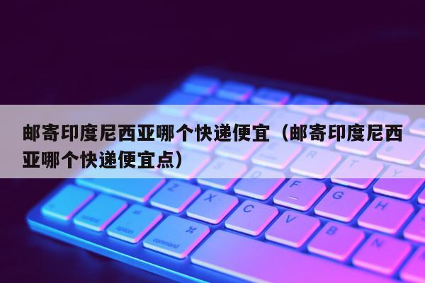 邮寄印度尼西亚哪个快递便宜（邮寄印度尼西亚哪个快递便宜点）