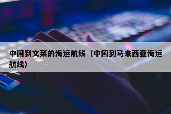 中国到文莱的海运航线（中国到马来西亚海运航线）